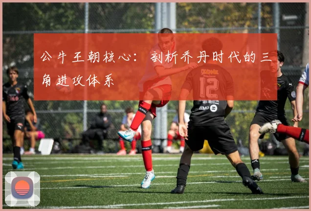 公牛王朝核心：剖析乔丹时代的三角进攻体系