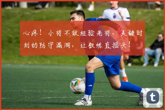 心疼！小将不敌经验老将，关键时刻的防守漏洞，让教练直摇头！