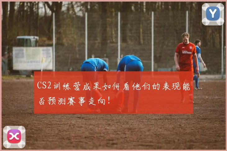 CS2训练营成果如何看他们的表现能否预测赛事走向！