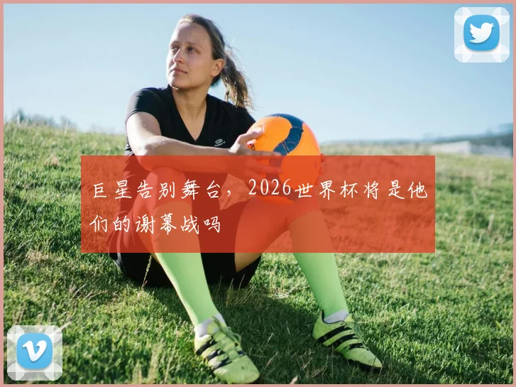 巨星告别舞台，2026世界杯将是他们的谢幕战吗