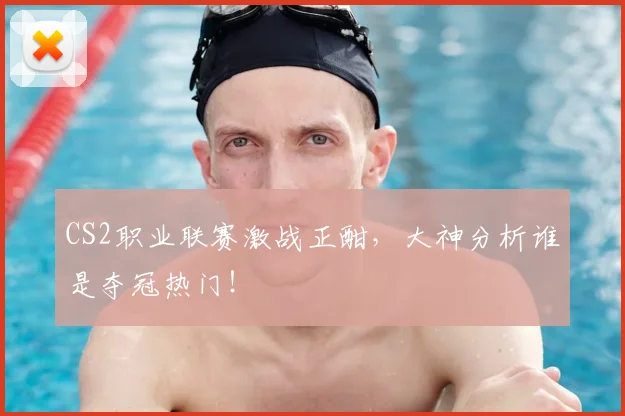 CS2职业联赛激战正酣，大神分析谁是夺冠热门！