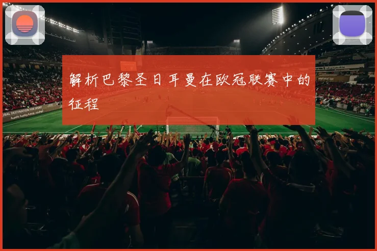 解析巴黎圣日耳曼在欧冠联赛中的征程