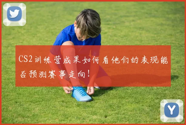 CS2训练营成果如何看他们的表现能否预测赛事走向！