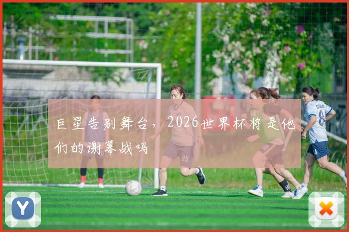 巨星告别舞台，2026世界杯将是他们的谢幕战吗