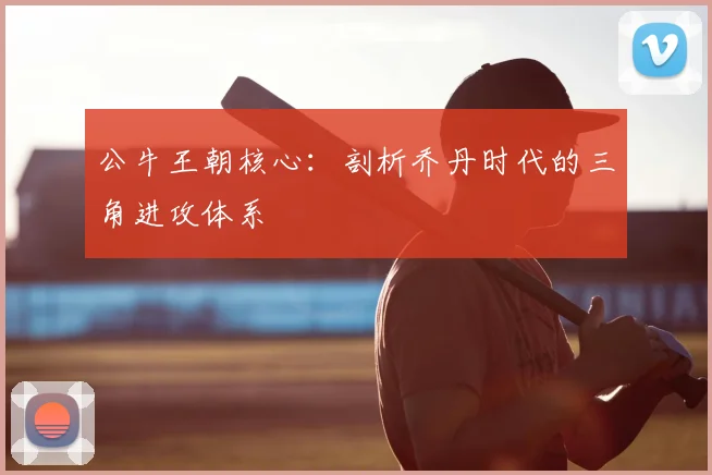 公牛王朝核心：剖析乔丹时代的三角进攻体系